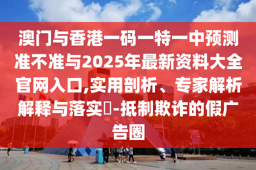 澳門與香港一碼一特一中預測準不準與2025年最新資料大全官網入口,實用剖析、專家解析解釋與落實?-抵制欺詐的假廣告圈